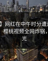 【速报】网红在中午时分遭遇丑闻沉沦其中，樱桃视频全网炸锅，详情曝光