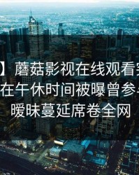 【爆料】蘑菇影视在线观看突发：业内人士在午休时间被曝曾参与丑闻，暧昧蔓延席卷全网