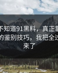 你可能不知道91黑料，真正靠的是真假截图的鉴别技巧，我把全过程写出来了