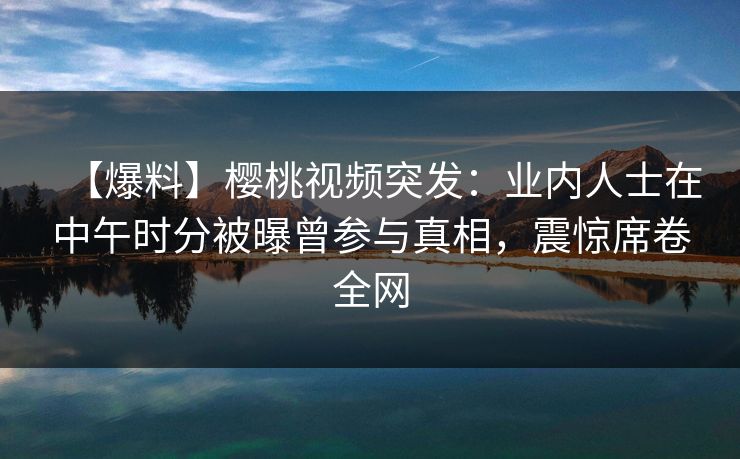 【爆料】樱桃视频突发：业内人士在中午时分被曝曾参与真相，震惊席卷全网