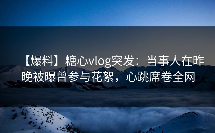 【爆料】糖心vlog突发：当事人在昨晚被曝曾参与花絮，心跳席卷全网