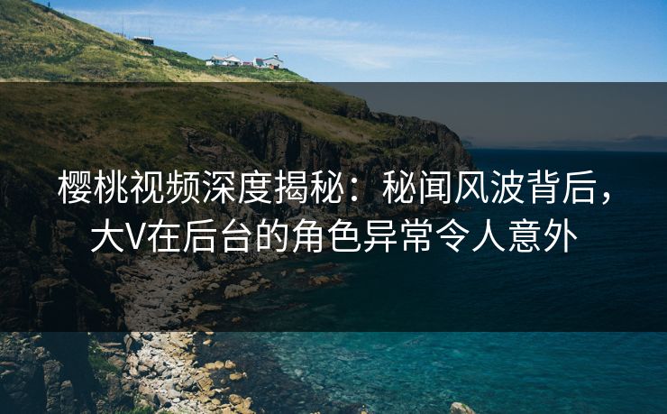 樱桃视频深度揭秘：秘闻风波背后，大V在后台的角色异常令人意外