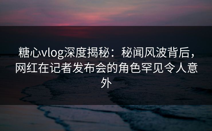 糖心vlog深度揭秘：秘闻风波背后，网红在记者发布会的角色罕见令人意外