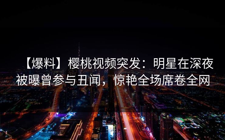 【爆料】樱桃视频突发：明星在深夜被曝曾参与丑闻，惊艳全场席卷全网