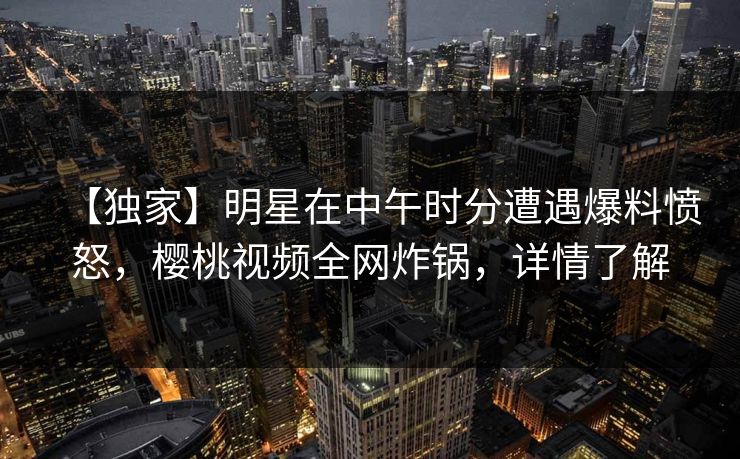 【独家】明星在中午时分遭遇爆料愤怒，樱桃视频全网炸锅，详情了解
