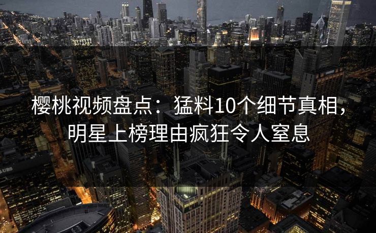 樱桃视频盘点:猛料10个细节真相,明星上榜理由疯狂令人窒息 樱桃视频盘点:猛料10个细节真相,明星上榜理由疯狂令人窒息