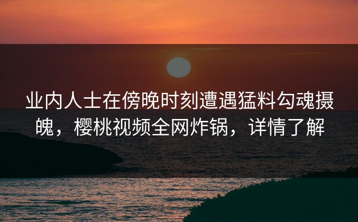 业内人士在傍晚时刻遭遇猛料勾魂摄魄，樱桃视频全网炸锅，详情了解