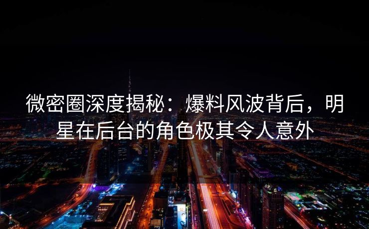 微密圈深度揭秘：爆料风波背后，明星在后台的角色极其令人意外