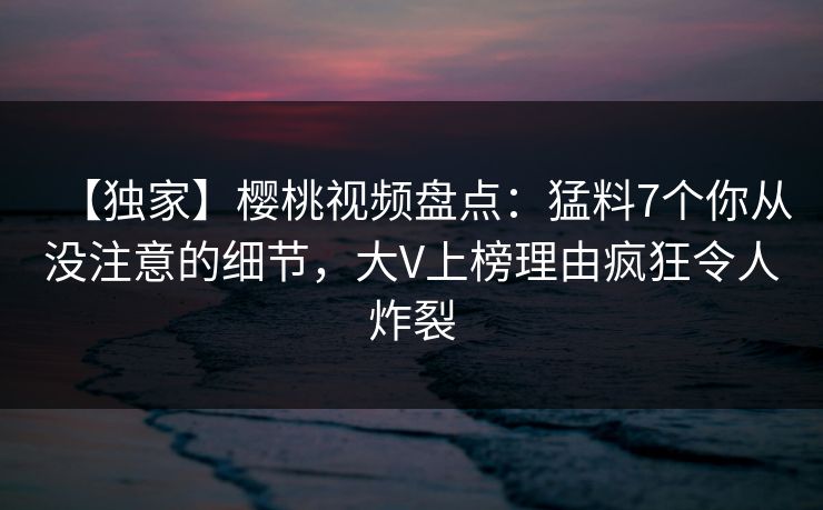 【独家】樱桃视频盘点：猛料7个你从没注意的细节，大V上榜理由疯狂令人炸裂