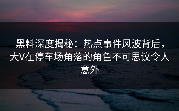 黑料深度揭秘：热点事件风波背后，大V在停车场角落的角色不可思议令人意外