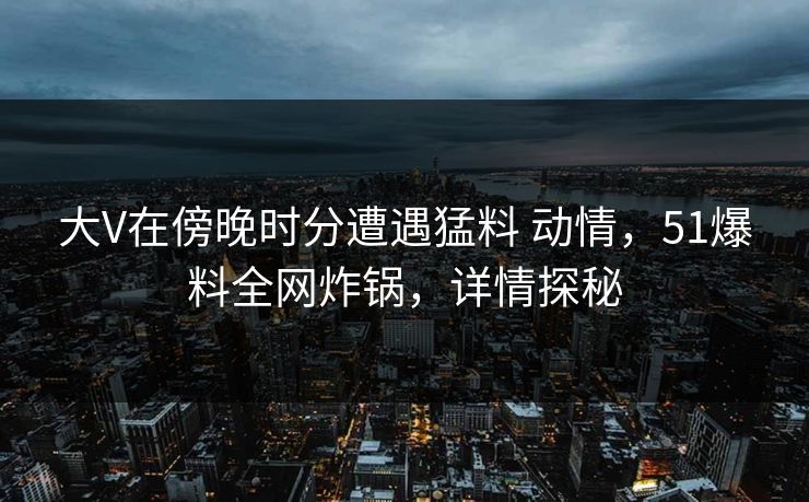 大V在傍晚时分遭遇猛料 动情，51爆料全网炸锅，详情探秘