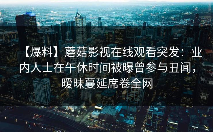 【爆料】蘑菇影视在线观看突发：业内人士在午休时间被曝曾参与丑闻，暧昧蔓延席卷全网