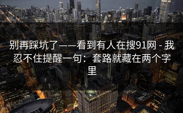 别再踩坑了——看到有人在搜91网 - 我忍不住提醒一句：套路就藏在两个字里