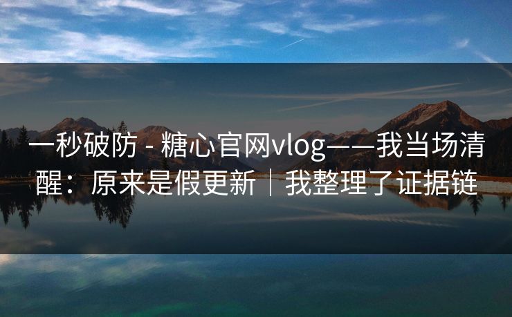 一秒破防 - 糖心官网vlog——我当场清醒：原来是假更新｜我整理了证据链