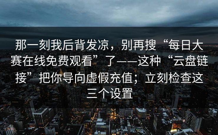 那一刻我后背发凉，别再搜“每日大赛在线免费观看”了——这种“云盘链接”把你导向虚假充值；立刻检查这三个设置