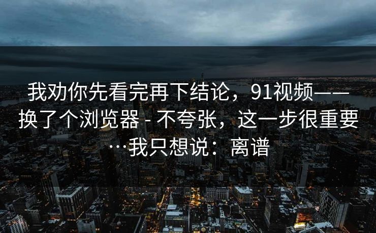 我劝你先看完再下结论,91视频——换了个浏览器 - 不夸张,这一步很重要…我只想说:离谱 我劝你先看完再下结论,91视频——换了个浏览器 - 不夸张,这一步很重要…我只想说:离谱