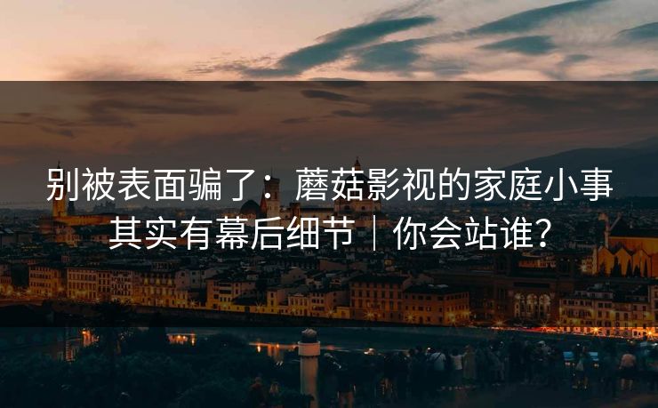别被表面骗了:蘑菇影视的家庭小事其实有幕后细节|你会站谁? 别被表面骗了:蘑菇影视的家庭小事其实有幕后细节|你会站谁?