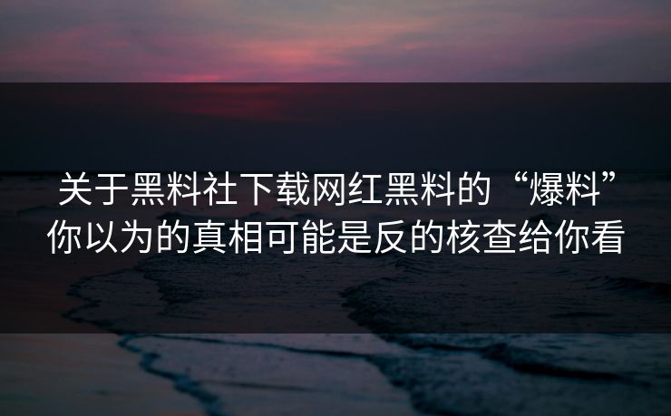 关于黑料社下载网红黑料的“爆料”你以为的真相可能是反的核查给你看 关于黑料社下载网红黑料的“爆料”你以为的真相可能是反的核查给你看