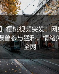 【爆料】樱桃视频突发：网红在傍晚时刻被曝曾参与猛料，情绪失控席卷全网