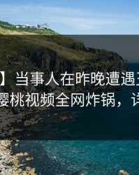 【速报】当事人在昨晚遭遇丑闻无法置信，樱桃视频全网炸锅，详情深扒