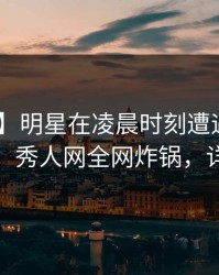 【震惊】明星在凌晨时刻遭遇八卦 羞涩难挡，秀人网全网炸锅，详情曝光