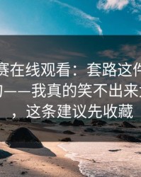 每日大赛在线观看：套路这件事，我想说两句——我真的笑不出来太有画面，这条建议先收藏
