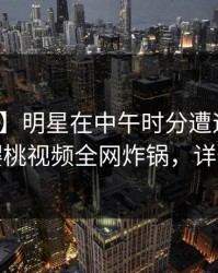 【独家】明星在中午时分遭遇爆料愤怒，樱桃视频全网炸锅，详情了解