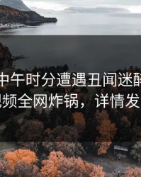 明星在中午时分遭遇丑闻迷醉，樱桃视频全网炸锅，详情发现