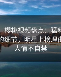 【爆料】樱桃视频盘点：猛料7个你从没注意的细节，明星上榜理由异常令人情不自禁