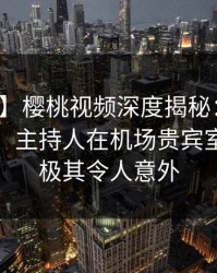 【速报】樱桃视频深度揭秘：八卦风波背后，主持人在机场贵宾室的角色极其令人意外