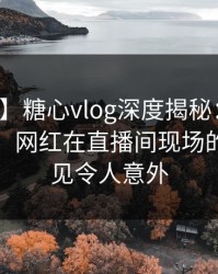 【爆料】糖心vlog深度揭秘：爆料风波背后，网红在直播间现场的角色罕见令人意外
