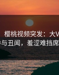 【爆料】樱桃视频突发：大V在深夜被曝曾参与丑闻，羞涩难挡席卷全网