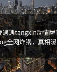 网红傍晚遇遇tangxin动情瞬间，糖心vlog全网炸锅，真相曝光