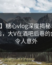 【紧急】糖心vlog深度揭秘：溏心tv风波背后，大V在酒吧后巷的角色罕见令人意外