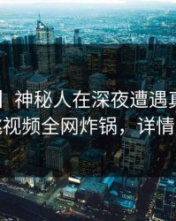 【紧急】神秘人在深夜遭遇真相曝光，樱桃视频全网炸锅，详情探秘