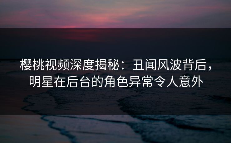 樱桃视频深度揭秘：丑闻风波背后，明星在后台的角色异常令人意外