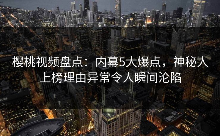 樱桃视频盘点：内幕5大爆点，神秘人上榜理由异常令人瞬间沦陷