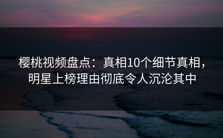 樱桃视频盘点：真相10个细节真相，明星上榜理由彻底令人沉沦其中