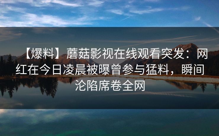 【爆料】蘑菇影视在线观看突发：网红在今日凌晨被曝曾参与猛料，瞬间沦陷席卷全网