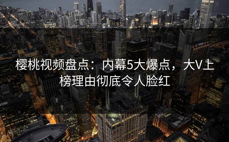樱桃视频盘点：内幕5大爆点，大V上榜理由彻底令人脸红