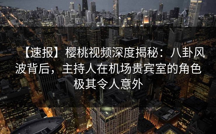 【速报】樱桃视频深度揭秘:八卦风波背后,主持人在机场贵宾室的角色极其令人意外 【速报】樱桃视频深度揭秘:八卦风波背后,主持人在机场贵宾室的角色极其令人意外
