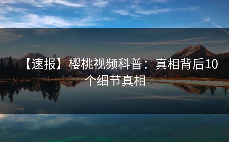 【速报】樱桃视频科普：真相背后10个细节真相