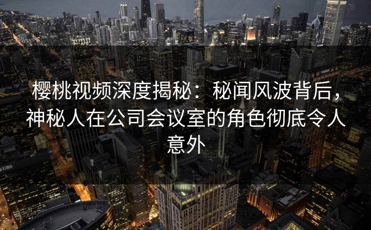 樱桃视频深度揭秘：秘闻风波背后，神秘人在公司会议室的角色彻底令人意外