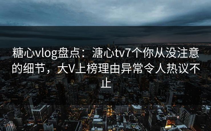 糖心vlog盘点：溏心tv7个你从没注意的细节，大V上榜理由异常令人热议不止