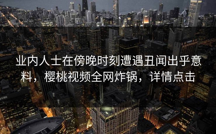 业内人士在傍晚时刻遭遇丑闻出乎意料，樱桃视频全网炸锅，详情点击