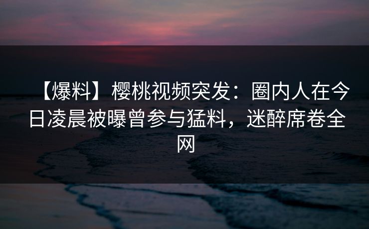 【爆料】樱桃视频突发：圈内人在今日凌晨被曝曾参与猛料，迷醉席卷全网