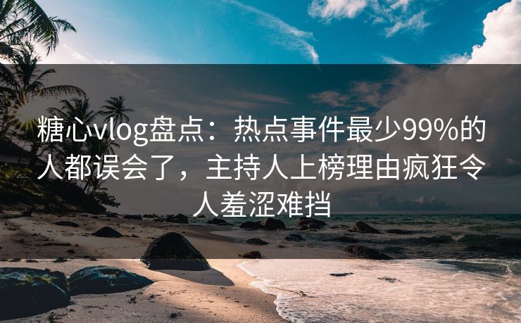 糖心vlog盘点：热点事件最少99%的人都误会了，主持人上榜理由疯狂令人羞涩难挡