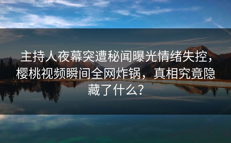 主持人夜幕突遭秘闻曝光情绪失控,樱桃视频瞬间全网炸锅,真相究竟隐藏了什么? 主持人夜幕突遭秘闻曝光情绪失控,樱桃视频瞬间全网炸锅,真相究竟隐藏了什么?
