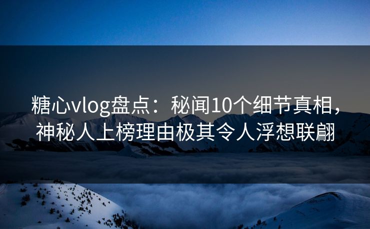 糖心vlog盘点：秘闻10个细节真相，神秘人上榜理由极其令人浮想联翩