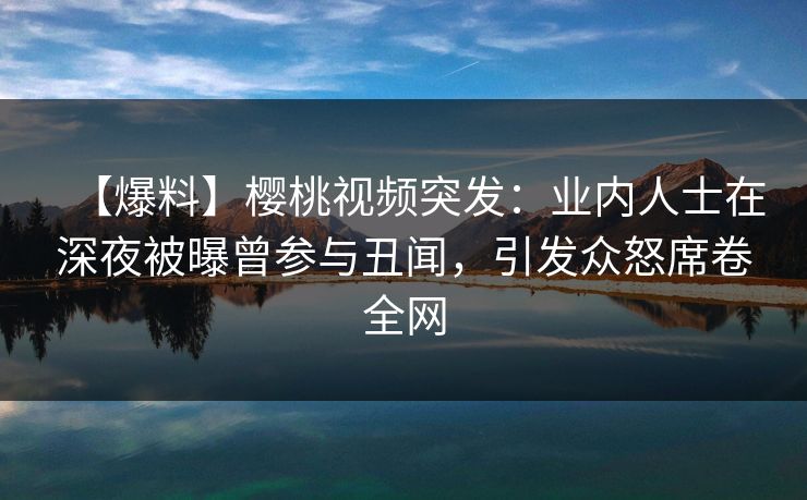 【爆料】樱桃视频突发：业内人士在深夜被曝曾参与丑闻，引发众怒席卷全网